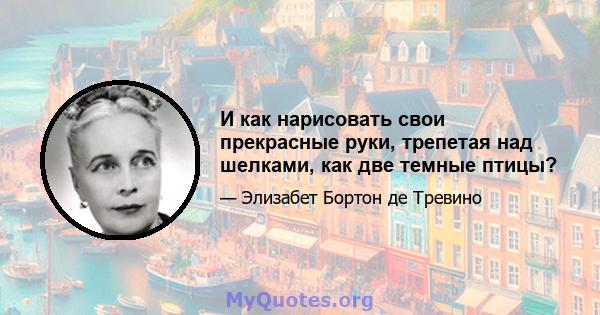 И как нарисовать свои прекрасные руки, трепетая над шелками, как две темные птицы?