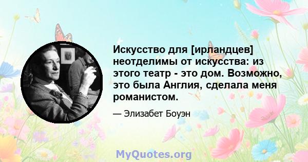 Искусство для [ирландцев] неотделимы от искусства: из этого театр - это дом. Возможно, это была Англия, сделала меня романистом.