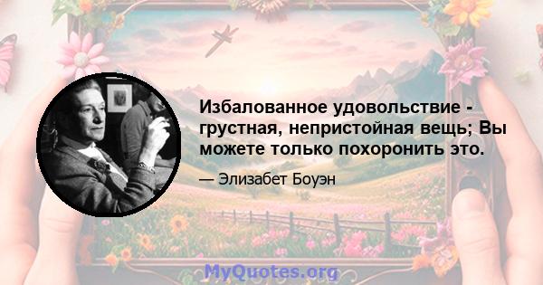 Избалованное удовольствие - грустная, непристойная вещь; Вы можете только похоронить это.