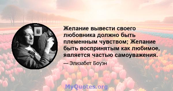 Желание вывести своего любовника должно быть племенным чувством; Желание быть воспринятым как любимое, является частью самоуважения.