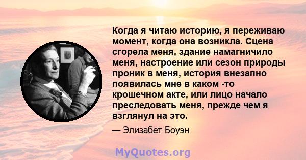 Когда я читаю историю, я переживаю момент, когда она возникла. Сцена сгорела меня, здание намагничило меня, настроение или сезон природы проник в меня, история внезапно появилась мне в каком -то крошечном акте, или лицо 