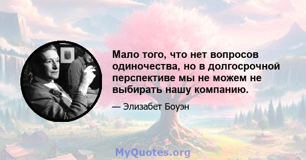 Мало того, что нет вопросов одиночества, но в долгосрочной перспективе мы не можем не выбирать нашу компанию.