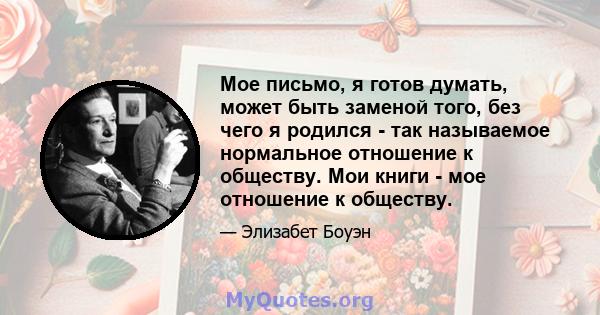 Мое письмо, я готов думать, может быть заменой того, без чего я родился - так называемое нормальное отношение к обществу. Мои книги - мое отношение к обществу.