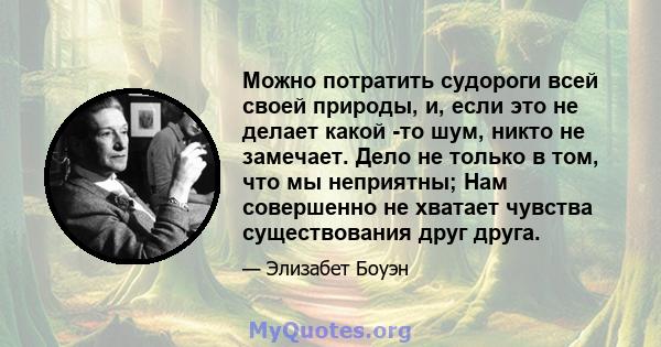 Можно потратить судороги всей своей природы, и, если это не делает какой -то шум, никто не замечает. Дело не только в том, что мы неприятны; Нам совершенно не хватает чувства существования друг друга.