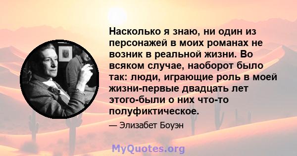 Насколько я знаю, ни один из персонажей в моих романах не возник в реальной жизни. Во всяком случае, наоборот было так: люди, играющие роль в моей жизни-первые двадцать лет этого-были о них что-то полуфиктическое.