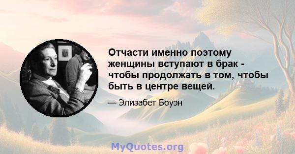 Отчасти именно поэтому женщины вступают в брак - чтобы продолжать в том, чтобы быть в центре вещей.