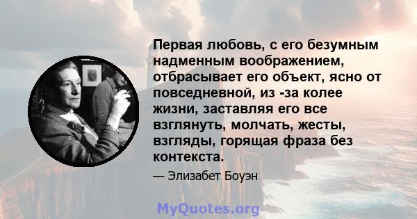 Первая любовь, с его безумным надменным воображением, отбрасывает его объект, ясно от повседневной, из -за колее жизни, заставляя его все взглянуть, молчать, жесты, взгляды, горящая фраза без контекста.