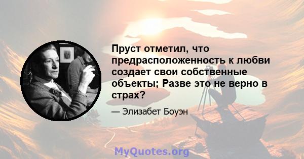 Пруст отметил, что предрасположенность к любви создает свои собственные объекты; Разве это не верно в страх?