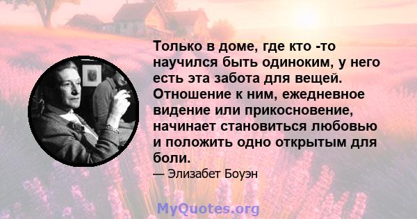 Только в доме, где кто -то научился быть одиноким, у него есть эта забота для вещей. Отношение к ним, ежедневное видение или прикосновение, начинает становиться любовью и положить одно открытым для боли.