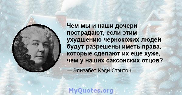 Чем мы и наши дочери пострадают, если этим ухудшению чернокожих людей будут разрешены иметь права, которые сделают их еще хуже, чем у наших саксонских отцов?