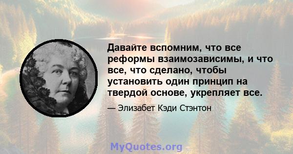 Давайте вспомним, что все реформы взаимозависимы, и что все, что сделано, чтобы установить один принцип на твердой основе, укрепляет все.