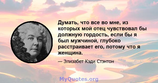 Думать, что все во мне, из которых мой отец чувствовал бы должную гордость, если бы я был мужчиной, глубоко расстраивает его, потому что я женщина.