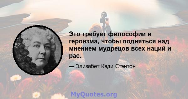 Это требует философии и героизма, чтобы подняться над мнением мудрецов всех наций и рас.