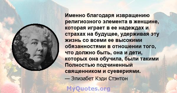 Именно благодаря извращению религиозного элемента в женщине, которая играет в ее надеждах и страхах на будущее, удерживая эту жизнь со всеми ее высокими обязанностями в отношении того, что должно быть, она и дети,