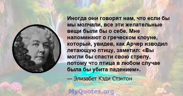 Иногда они говорят нам, что если бы мы молчали, все эти желательные вещи были бы о себе. Мне напоминают о греческом клоуне, который, увидев, как Арчер изводил летающую птицу, заметил: «Вы могли бы спасти свою стрелу,