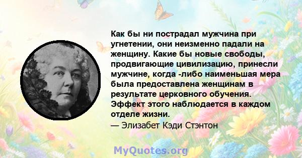 Как бы ни пострадал мужчина при угнетении, они неизменно падали на женщину. Какие бы новые свободы, продвигающие цивилизацию, принесли мужчине, когда -либо наименьшая мера была предоставлена ​​женщинам в результате