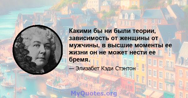 Какими бы ни были теории, зависимость от женщины от мужчины, в высшие моменты ее жизни он не может нести ее бремя.