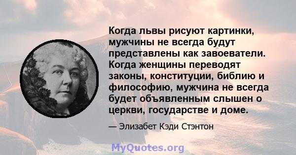 Когда львы рисуют картинки, мужчины не всегда будут представлены как завоеватели. Когда женщины переводят законы, конституции, библию и философию, мужчина не всегда будет объявленным слышен о церкви, государстве и доме.