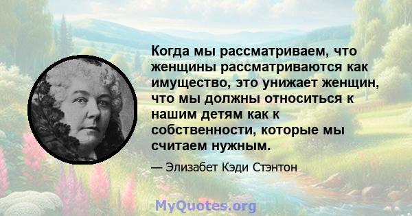 Когда мы рассматриваем, что женщины рассматриваются как имущество, это унижает женщин, что мы должны относиться к нашим детям как к собственности, которые мы считаем нужным.