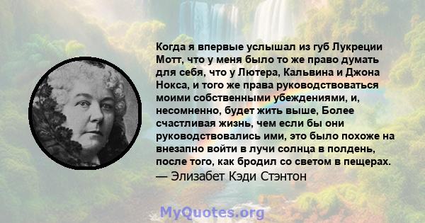 Когда я впервые услышал из губ Лукреции Мотт, что у меня было то же право думать для себя, что у Лютера, Кальвина и Джона Нокса, и того же права руководствоваться моими собственными убеждениями, и, несомненно, будет