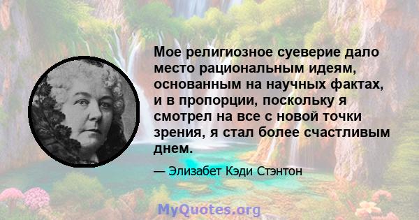 Мое религиозное суеверие дало место рациональным идеям, основанным на научных фактах, и в пропорции, поскольку я смотрел на все с новой точки зрения, я стал более счастливым днем.