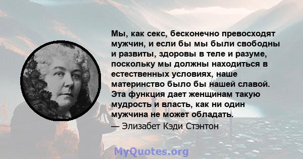 Мы, как секс, бесконечно превосходят мужчин, и если бы мы были свободны и развиты, здоровы в теле и разуме, поскольку мы должны находиться в естественных условиях, наше материнство было бы нашей славой. Эта функция дает 