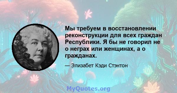 Мы требуем в восстановлении реконструкции для всех граждан Республики. Я бы не говорил не о неграх или женщинах, а о гражданах.