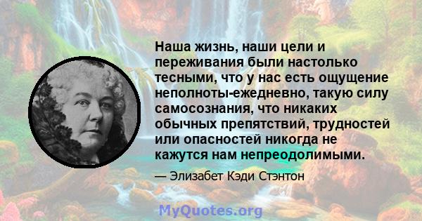 Наша жизнь, наши цели и переживания были настолько тесными, что у нас есть ощущение неполноты-ежедневно, такую ​​силу самосознания, что никаких обычных препятствий, трудностей или опасностей никогда не кажутся нам