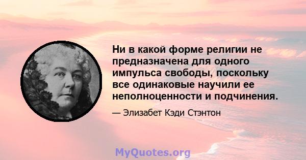 Ни в какой форме религии не предназначена для одного импульса свободы, поскольку все одинаковые научили ее неполноценности и подчинения.