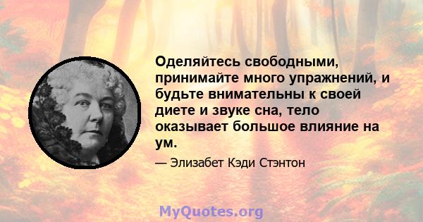 Оделяйтесь свободными, принимайте много упражнений, и будьте внимательны к своей диете и звуке сна, тело оказывает большое влияние на ум.