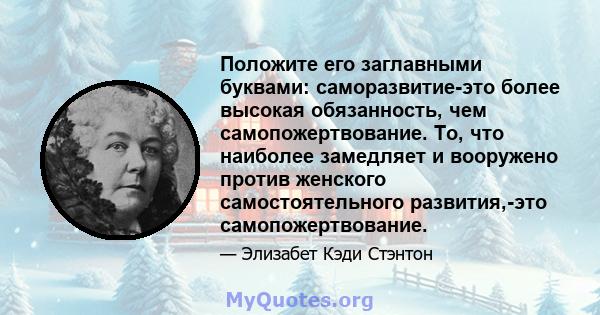 Положите его заглавными буквами: саморазвитие-это более высокая обязанность, чем самопожертвование. То, что наиболее замедляет и вооружено против женского самостоятельного развития,-это самопожертвование.