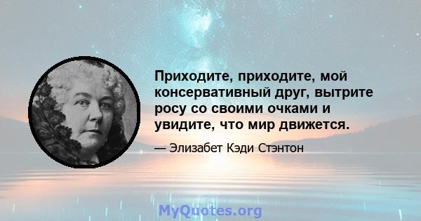 Приходите, приходите, мой консервативный друг, вытрите росу со своими очками и увидите, что мир движется.