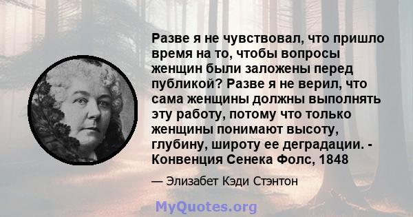 Разве я не чувствовал, что пришло время на то, чтобы вопросы женщин были заложены перед публикой? Разве я не верил, что сама женщины должны выполнять эту работу, потому что только женщины понимают высоту, глубину,