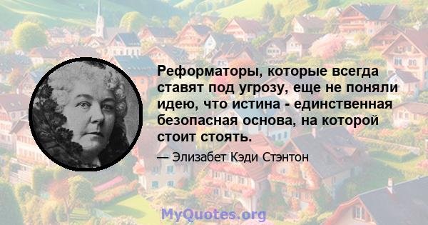 Реформаторы, которые всегда ставят под угрозу, еще не поняли идею, что истина - единственная безопасная основа, на которой стоит стоять.