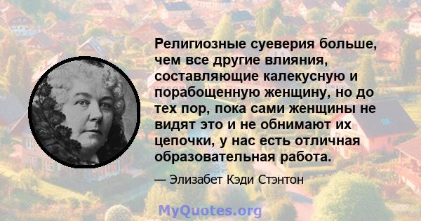 Религиозные суеверия больше, чем все другие влияния, составляющие калекусную и порабощенную женщину, но до тех пор, пока сами женщины не видят это и не обнимают их цепочки, у нас есть отличная образовательная работа.