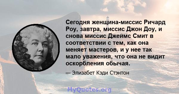 Сегодня женщина-миссис Ричард Роу, завтра, миссис Джон Доу, и снова миссис Джеймс Смит в соответствии с тем, как она меняет мастеров, и у нее так мало уважения, что она не видит оскорбления обычая.