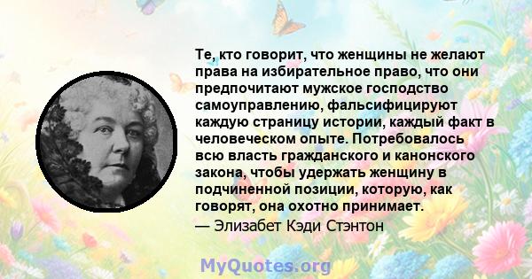 Те, кто говорит, что женщины не желают права на избирательное право, что они предпочитают мужское господство самоуправлению, фальсифицируют каждую страницу истории, каждый факт в человеческом опыте. Потребовалось всю