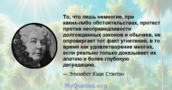 То, что лишь немногие, при каких-либо обстоятельствах, протест против несправедливости долгожданных законов и обычаев, не опровергает тот факт угнетений, в то время как удовлетворение многих, если реально только