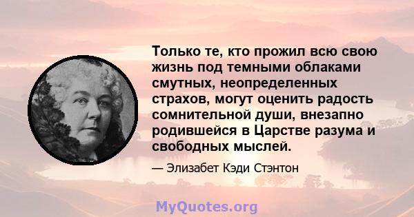 Только те, кто прожил всю свою жизнь под темными облаками смутных, неопределенных страхов, могут оценить радость сомнительной души, внезапно родившейся в Царстве разума и свободных мыслей.