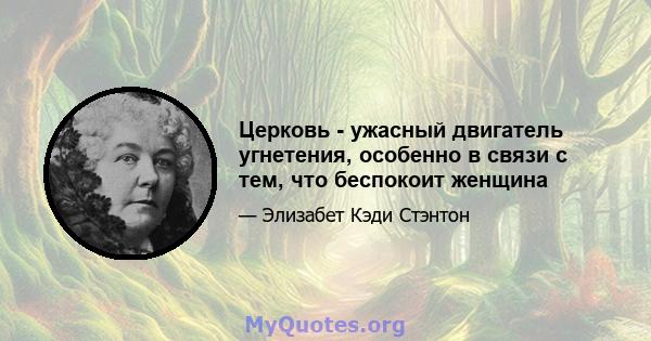 Церковь - ужасный двигатель угнетения, особенно в связи с тем, что беспокоит женщина