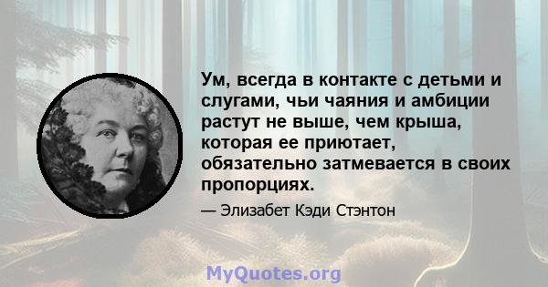 Ум, всегда в контакте с детьми и слугами, чьи чаяния и амбиции растут не выше, чем крыша, которая ее приютает, обязательно затмевается в своих пропорциях.