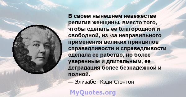 В своем нынешнем невежестве религия женщины, вместо того, чтобы сделать ее благородной и свободной, из -за неправильного применения великих принципов справедливости и справедливости сделала ее рабство, но более