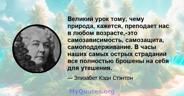 Великий урок тому, чему природа, кажется, преподает нас в любом возрасте,-это самозависимость, самозащита, самоподдерживание. В часы наших самых острых страданий все полностью брошены на себя для утешения.