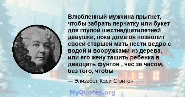 Влюбленный мужчина прыгнет, чтобы забрать перчатку или букет для глупой шестнадцатилетней девушки, пока дома он позволит своей старшей мать нести ведро с водой и вооружками из дерева, или его жену тащить ребенка в