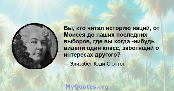 Вы, кто читал историю наций, от Моисея до наших последних выборов, где вы когда -нибудь видели один класс, заботящий о интересах другого?