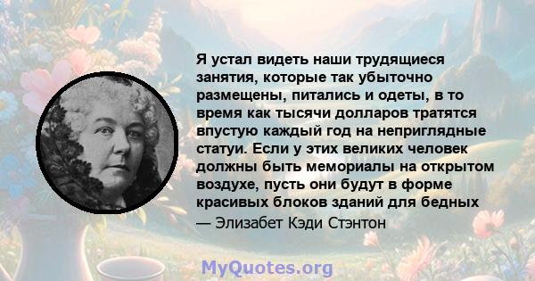 Я устал видеть наши трудящиеся занятия, которые так убыточно размещены, питались и одеты, в то время как тысячи долларов тратятся впустую каждый год на неприглядные статуи. Если у этих великих человек должны быть