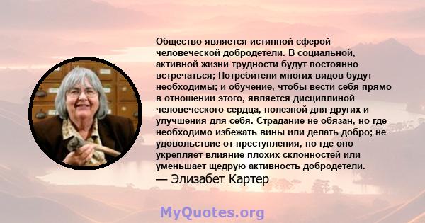 Общество является истинной сферой человеческой добродетели. В социальной, активной жизни трудности будут постоянно встречаться; Потребители многих видов будут необходимы; и обучение, чтобы вести себя прямо в отношении