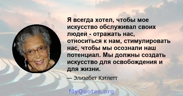 Я всегда хотел, чтобы мое искусство обслуживал своих людей - отражать нас, относиться к нам, стимулировать нас, чтобы мы осознали наш потенциал. Мы должны создать искусство для освобождения и для жизни.