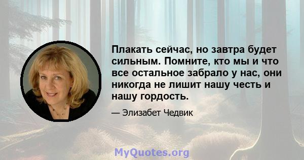 Плакать сейчас, но завтра будет сильным. Помните, кто мы и что все остальное забрало у нас, они никогда не лишит нашу честь и нашу гордость.