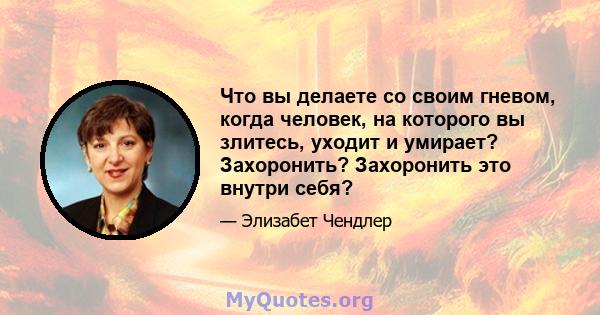 Что вы делаете со своим гневом, когда человек, на которого вы злитесь, уходит и умирает? Захоронить? Захоронить это внутри себя?